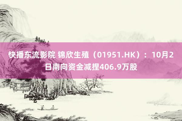 快播东流影院 锦欣生殖（01951.HK）：10月2日南向资金减捏406.9万股