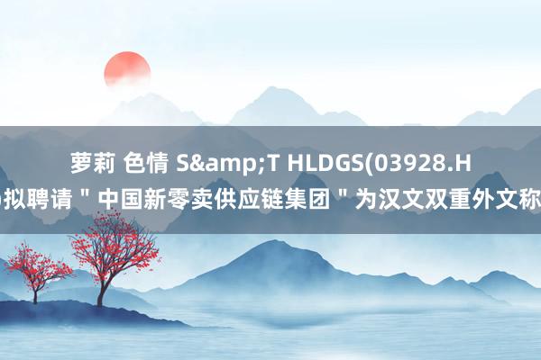 萝莉 色情 S&T HLDGS(03928.HK)拟聘请＂中国新零卖供应链集团＂为汉文双重外文称号