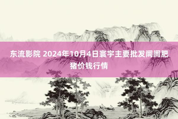 东流影院 2024年10月4日寰宇主要批发阛阓肥猪价钱行情