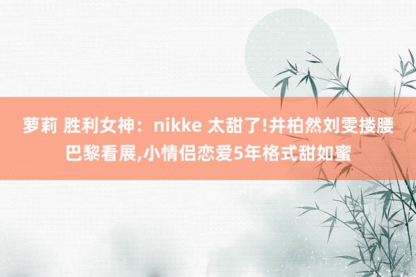 萝莉 胜利女神：nikke 太甜了!井柏然刘雯搂腰巴黎看展，小情侣恋爱5年格式甜如蜜