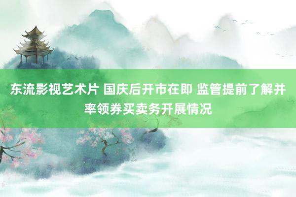 东流影视艺术片 国庆后开市在即 监管提前了解并率领券买卖务开展情况