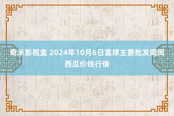 奇米影视盒 2024年10月6日寰球主要批发阛阓西瓜价钱行情