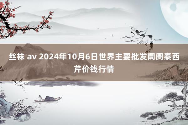 丝袜 av 2024年10月6日世界主要批发阛阓泰西芹价钱行情