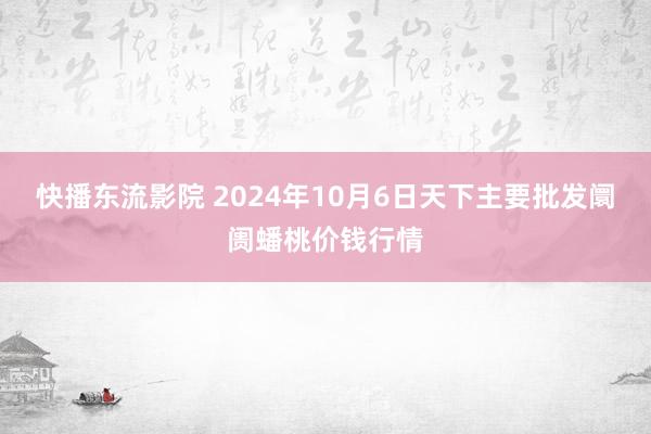 快播东流影院 2024年10月6日天下主要批发阛阓蟠桃价钱行情