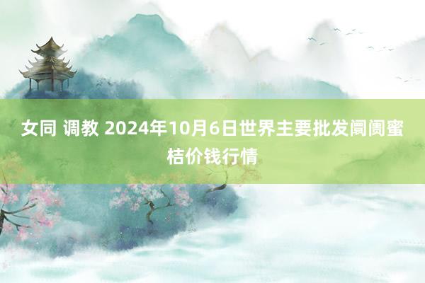 女同 调教 2024年10月6日世界主要批发阛阓蜜桔价钱行情