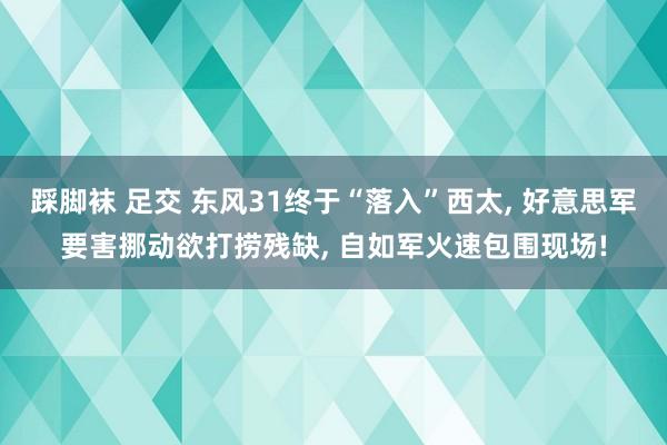 踩脚袜 足交 东风31终于“落入”西太， 好意思军要害挪动欲打捞残缺， 自如军火速包围现场!