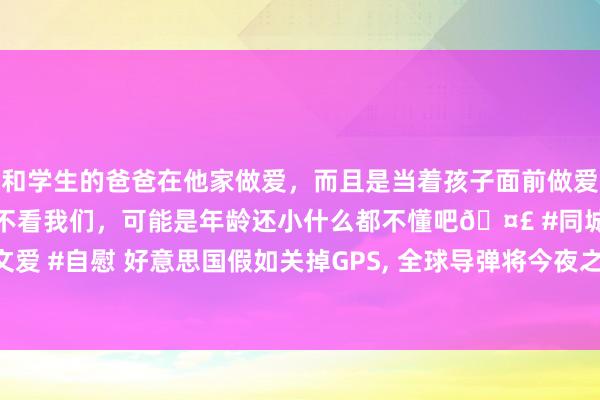 和学生的爸爸在他家做爱，而且是当着孩子面前做爱，太刺激了，孩子完全不看我们，可能是年龄还小什么都不懂吧🤣 #同城 #文爱 #自慰 好意思国假如关掉GPS， 全球导弹将今夜之间“变瞎”? 独一这2国除外