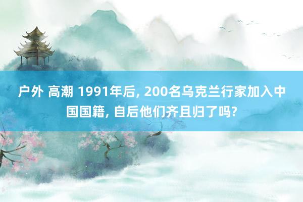 户外 高潮 1991年后， 200名乌克兰行家加入中国国籍， 自后他们齐且归了吗?