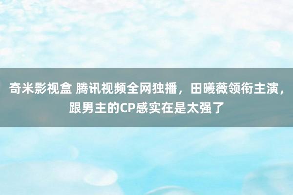 奇米影视盒 腾讯视频全网独播，田曦薇领衔主演，跟男主的CP感实在是太强了