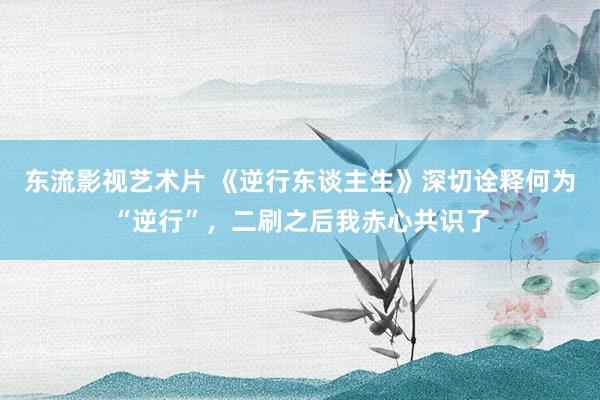 东流影视艺术片 《逆行东谈主生》深切诠释何为“逆行”，二刷之后我赤心共识了