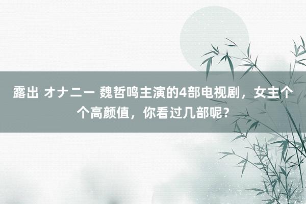 露出 オナニー 魏哲鸣主演的4部电视剧，女主个个高颜值，你看过几部呢？