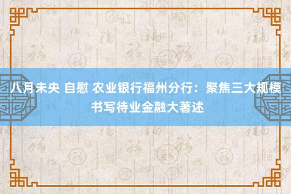 八月未央 自慰 农业银行福州分行：聚焦三大规模 书写待业金融大著述