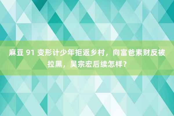 麻豆 91 变形计少年拒返乡村，向富爸索财反被拉黑，吴宗宏后续怎样？