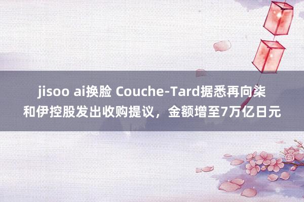 jisoo ai换脸 Couche-Tard据悉再向柒和伊控股发出收购提议，金额增至7万亿日元