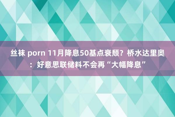 丝袜 porn 11月降息50基点衰颓？桥水达里奥：好意思联储料不会再“大幅降息”