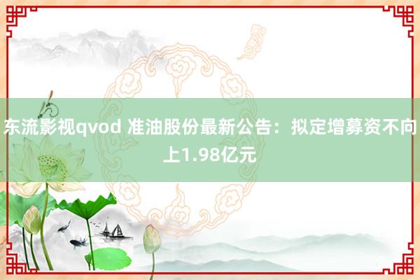 东流影视qvod 准油股份最新公告：拟定增募资不向上1.98亿元