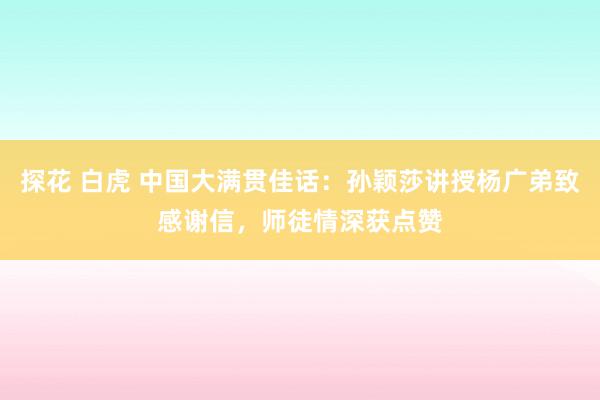 探花 白虎 中国大满贯佳话：孙颖莎讲授杨广弟致感谢信，师徒情深获点赞