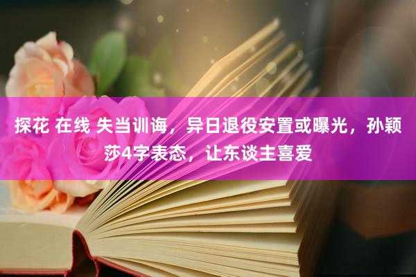 探花 在线 失当训诲，异日退役安置或曝光，孙颖莎4字表态，让东谈主喜爱