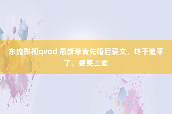 东流影视qvod 最新杀青先婚后爱文，终于追平了，搞笑上面