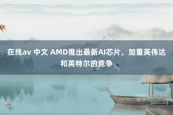 在线av 中文 AMD推出最新AI芯片，加重英伟达和英特尔的竞争