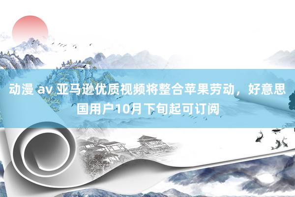 动漫 av 亚马逊优质视频将整合苹果劳动，好意思国用户10月下旬起可订阅