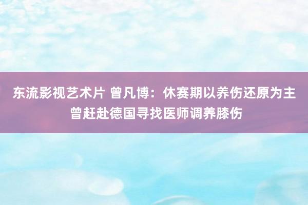 东流影视艺术片 曾凡博：休赛期以养伤还原为主 曾赶赴德国寻找医师调养膝伤