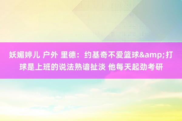 妖媚婷儿 户外 里德：约基奇不爱篮球&打球是上班的说法熟谙扯淡 他每天起劲考研