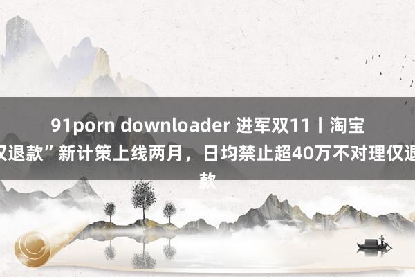 91porn downloader 进军双11丨淘宝“仅退款”新计策上线两月，日均禁止超40万不对理仅退款