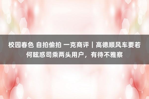 校园春色 自拍偷拍 一克商评｜高德顺风车要若何眩惑司乘两头用户，有待不雅察