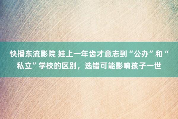 快播东流影院 娃上一年齿才意志到“公办”和“私立”学校的区别，选错可能影响孩子一世