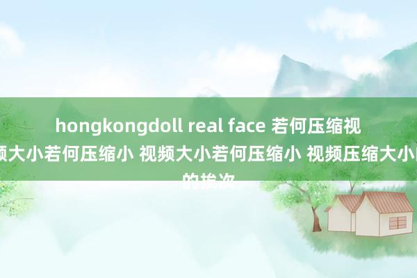 hongkongdoll real face 若何压缩视频 视频大小若何压缩小 视频大小若何压缩小 视频压缩大小的挨次