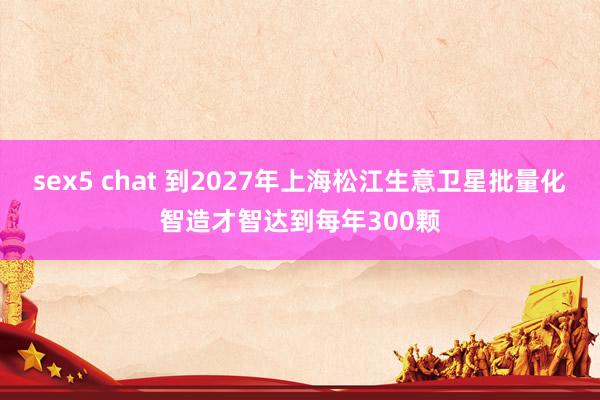 sex5 chat 到2027年上海松江生意卫星批量化智造才智达到每年300颗