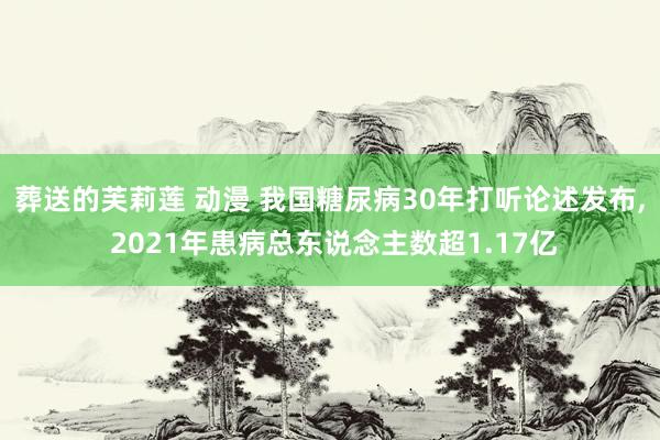 葬送的芙莉莲 动漫 我国糖尿病30年打听论述发布， 2021年患病总东说念主数超1.17亿