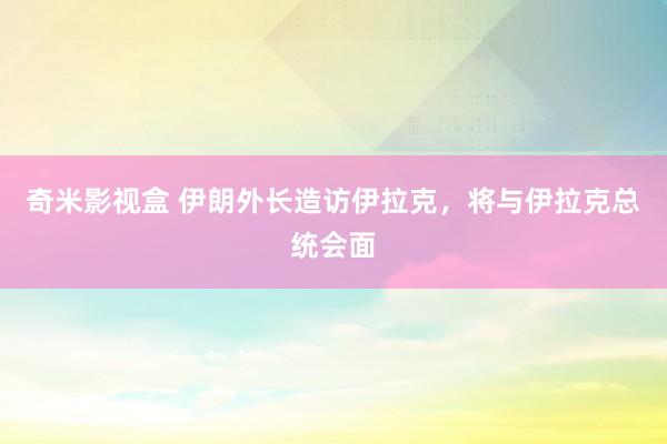 奇米影视盒 伊朗外长造访伊拉克，将与伊拉克总统会面