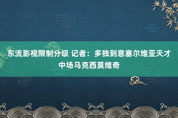 东流影视限制分级 记者：多独到意塞尔维亚天才中场马克西莫维奇