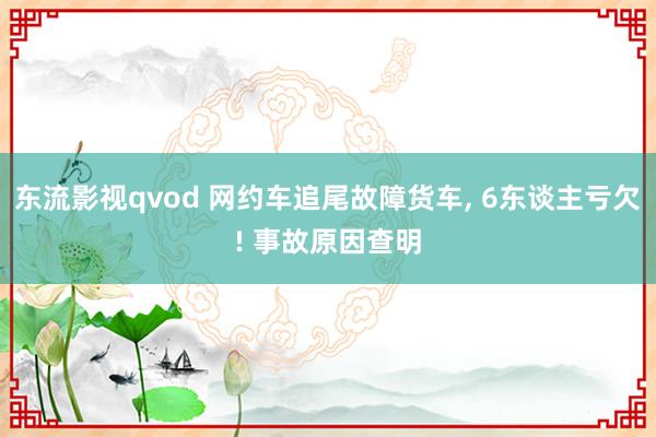 东流影视qvod 网约车追尾故障货车， 6东谈主亏欠! 事故原因查明