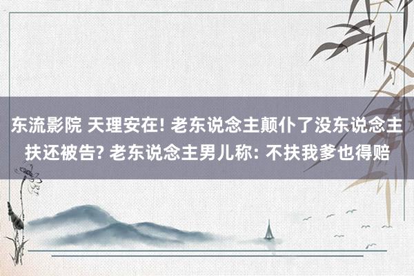 东流影院 天理安在! 老东说念主颠仆了没东说念主扶还被告? 老东说念主男儿称: 不扶我爹也得赔