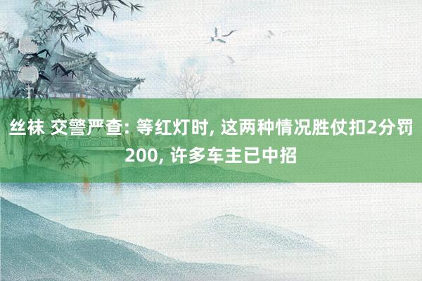 丝袜 交警严查: 等红灯时， 这两种情况胜仗扣2分罚200， 许多车主已中招