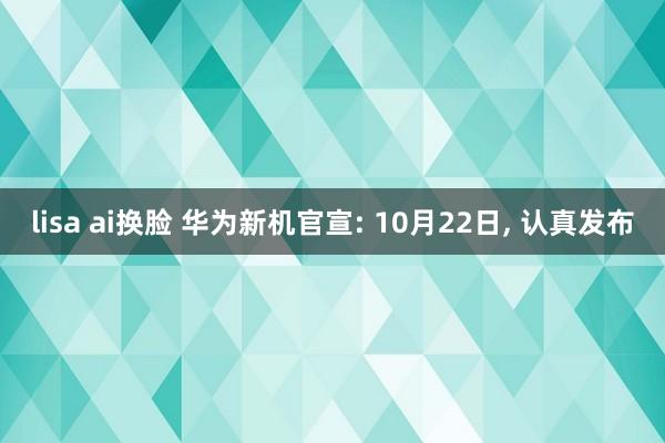 lisa ai换脸 华为新机官宣: 10月22日， 认真发布