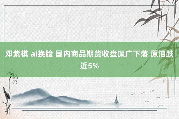 邓紫棋 ai换脸 国内商品期货收盘深广下落 原油跌近5%