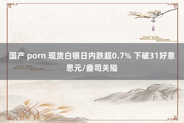 国产 porn 现货白银日内跌超0.7% 下破31好意思元/盎司关隘