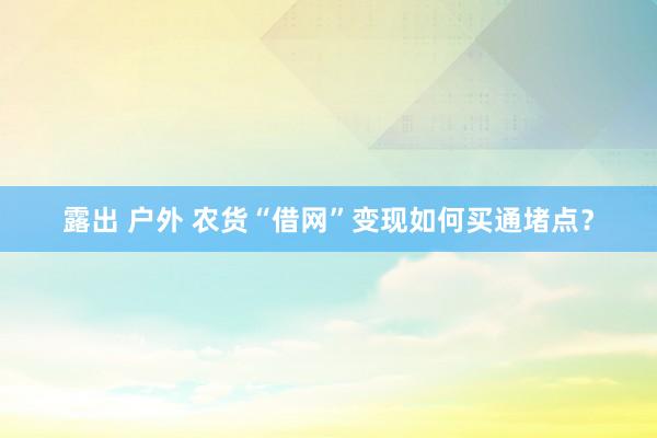 露出 户外 农货“借网”变现如何买通堵点？