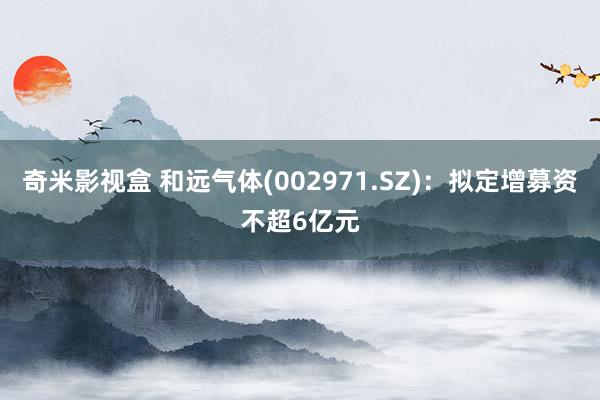 奇米影视盒 和远气体(002971.SZ)：拟定增募资不超6亿元