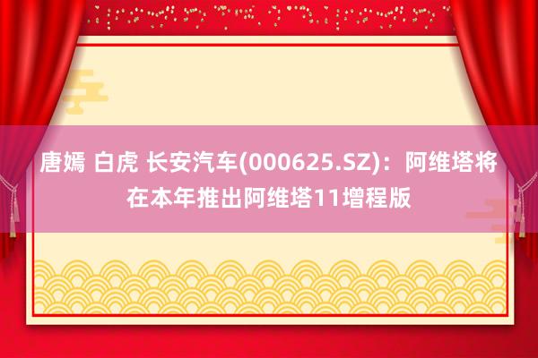 唐嫣 白虎 长安汽车(000625.SZ)：阿维塔将在本年推出阿维塔11增程版