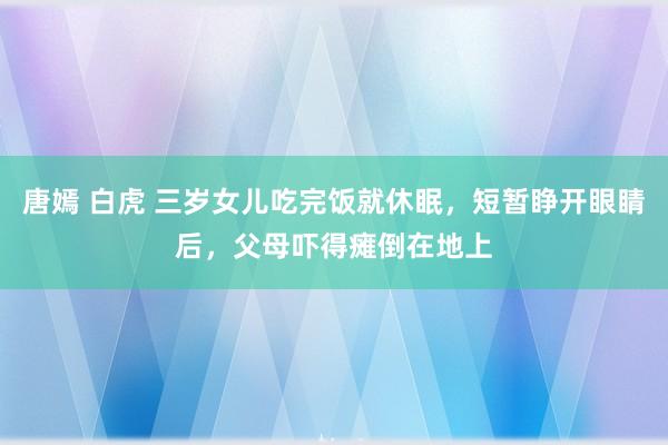 唐嫣 白虎 三岁女儿吃完饭就休眠，短暂睁开眼睛后，父母吓得瘫倒在地上