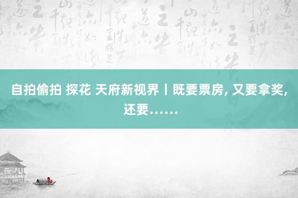 自拍偷拍 探花 天府新视界丨既要票房， 又要拿奖， 还要……