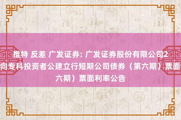 推特 反差 广发证券: 广发证券股份有限公司2024年面向专科投资者公建立行短期公司债券（第六期）票面利率公告