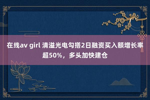 在线av girl 清溢光电勾搭2日融资买入额增长率超50%，多头加快建仓