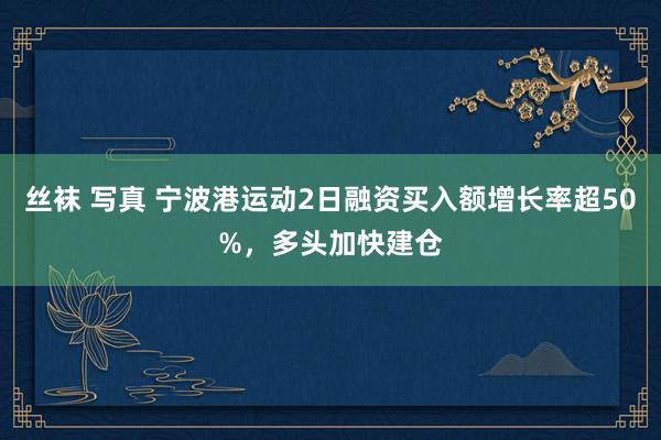 丝袜 写真 宁波港运动2日融资买入额增长率超50%，多头加快建仓