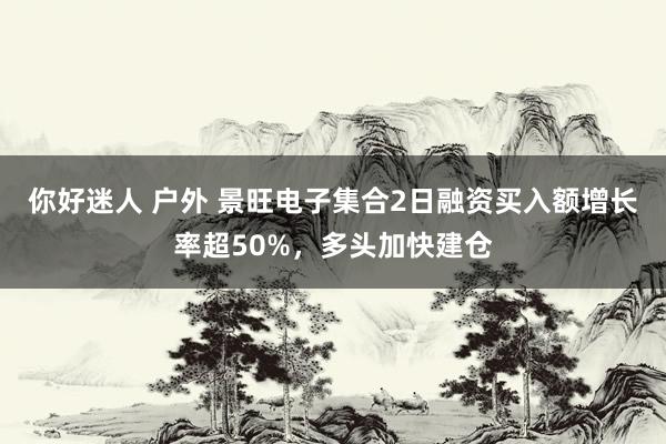 你好迷人 户外 景旺电子集合2日融资买入额增长率超50%，多头加快建仓